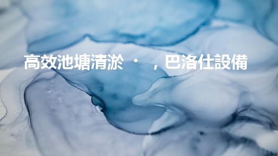 高效池塘清淤，巴洛仕設備助您一臂之力